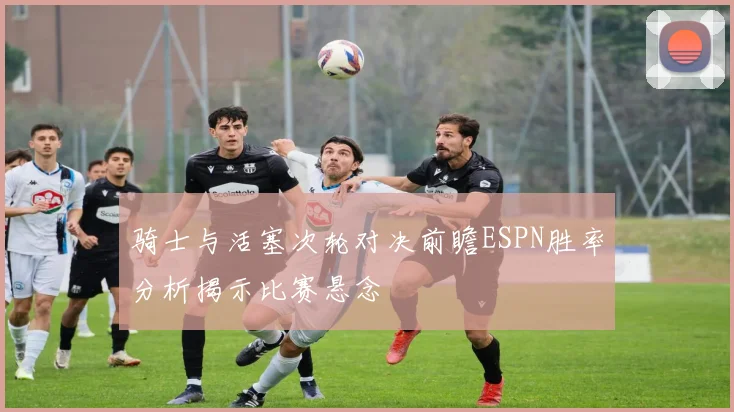 骑士与活塞次轮对决前瞻ESPN胜率分析揭示比赛悬念