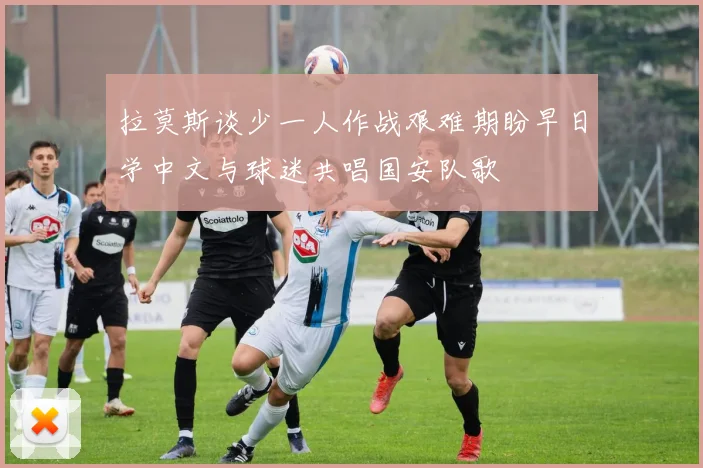拉莫斯谈少一人作战艰难期盼早日学中文与球迷共唱国安队歌