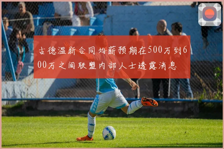 古德温新合同均薪预期在500万到600万之间联盟内部人士透露消息