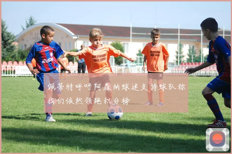 佩蒂特呼吁阿森纳球迷支持球队称我们依然领跑积分榜