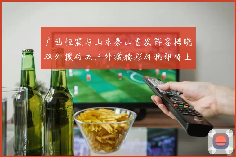 广西恒宸与山东泰山首发阵容揭晓双外援对决三外援精彩对抗即将上演