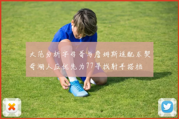 大范分析字母哥与詹姆斯适配东契奇湖人应优先为77寻找射手搭档