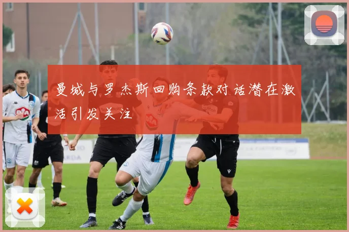 曼城与罗杰斯回购条款对话潜在激活引发关注