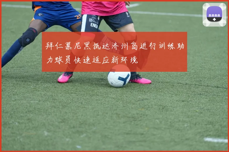 拜仁慕尼黑抵达济州岛进行训练助力球员快速适应新环境