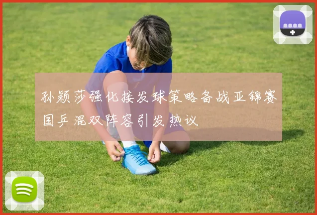 孙颖莎强化接发球策略备战亚锦赛国乒混双阵容引发热议