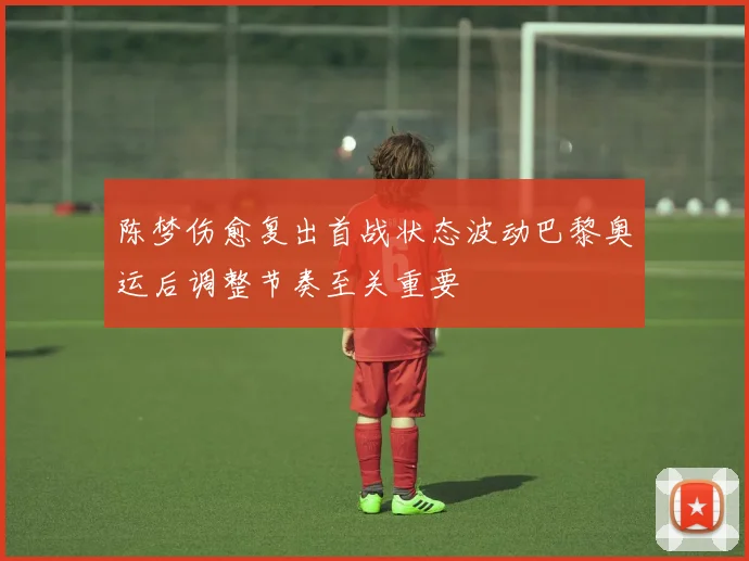 陈梦伤愈复出首战状态波动巴黎奥运后调整节奏至关重要