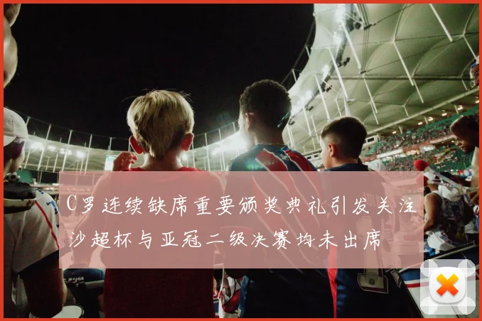C罗连续缺席重要颁奖典礼引发关注沙超杯与亚冠二级决赛均未出席