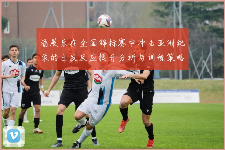 潘展乐在全国锦标赛中冲击亚洲纪录的出发反应提升分析与训练策略探讨