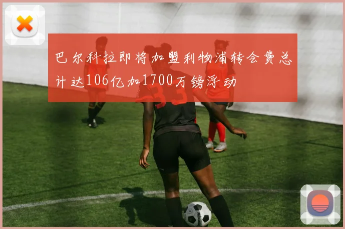 巴尔科拉即将加盟利物浦转会费总计达106亿加1700万镑浮动