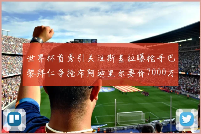 世界杯首秀引关注斯基拉曝枪手巴黎拜仁争抢布阿迪里尔要价7000万欧元
