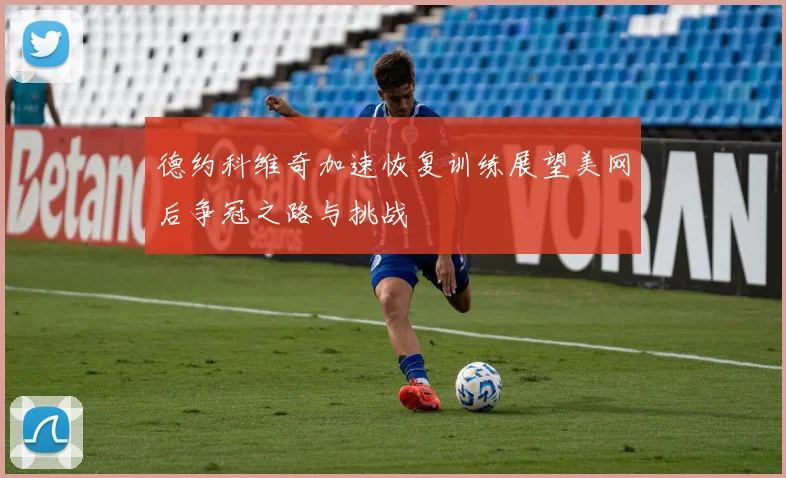 德约科维奇加速恢复训练展望美网后争冠之路与挑战