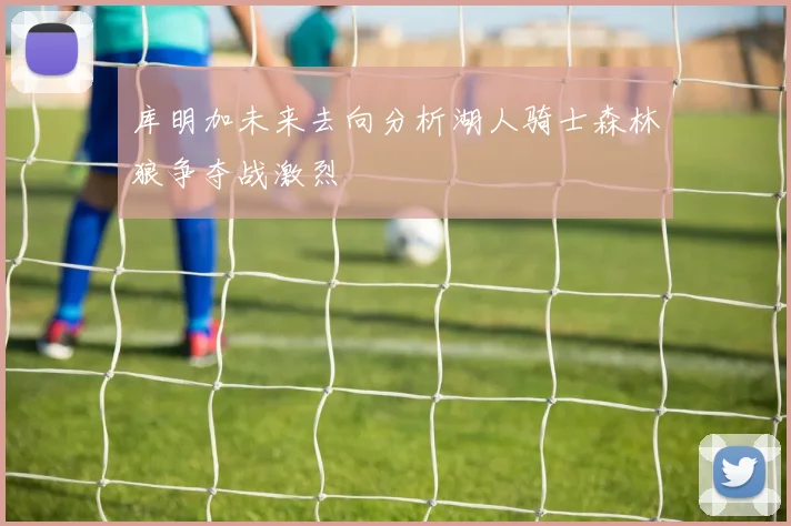 库明加未来去向分析湖人骑士森林狼争夺战激烈