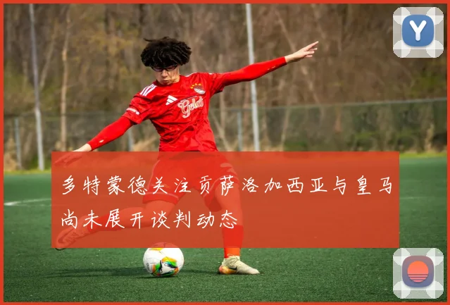 多特蒙德关注贡萨洛加西亚与皇马尚未展开谈判动态
