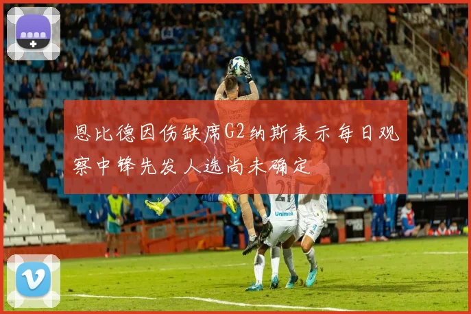 恩比德因伤缺席G2纳斯表示每日观察中锋先发人选尚未确定