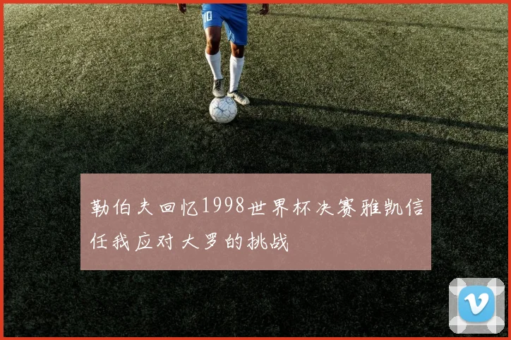 勒伯夫回忆1998世界杯决赛雅凯信任我应对大罗的挑战