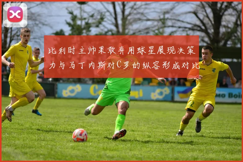 比利时主帅果敢弃用球星展现决策力与马丁内斯对C罗的纵容形成对比