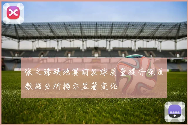 张之臻硬地赛前发球质量提升深度数据分析揭示显著变化