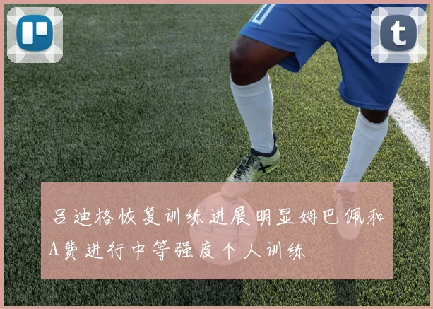 吕迪格恢复训练进展明显姆巴佩和A费进行中等强度个人训练