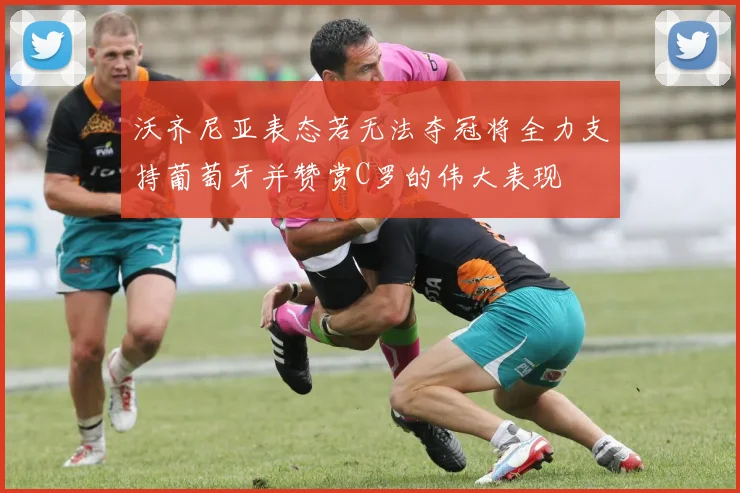 沃齐尼亚表态若无法夺冠将全力支持葡萄牙并赞赏C罗的伟大表现