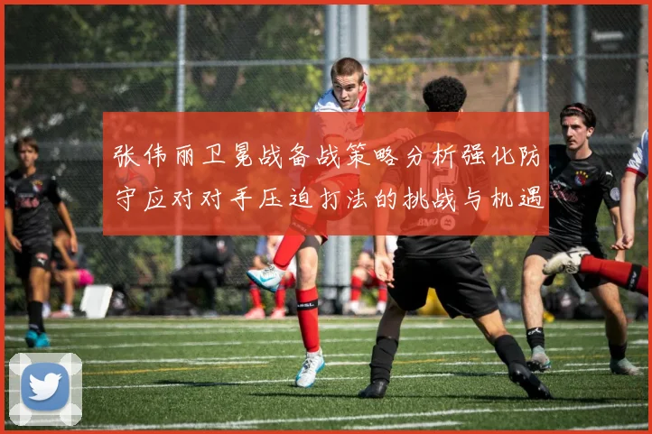 张伟丽卫冕战备战策略分析强化防守应对对手压迫打法的挑战与机遇