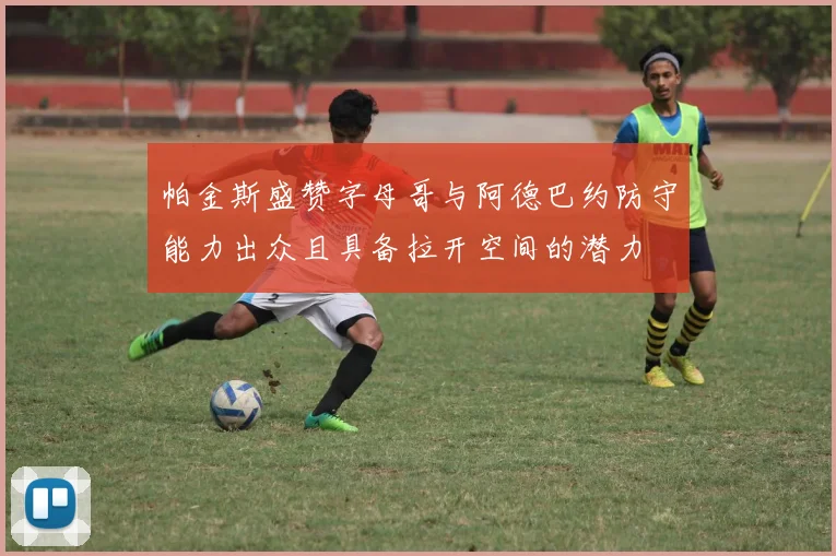 帕金斯盛赞字母哥与阿德巴约防守能力出众且具备拉开空间的潜力