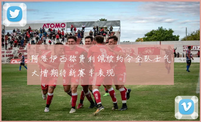 阿洛伊西称费利佩续约令全队士气大增期待新赛季表现