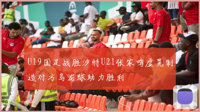 U19国足战胜沙特U21张家鸣虚晃制造对方乌龙球助力胜利