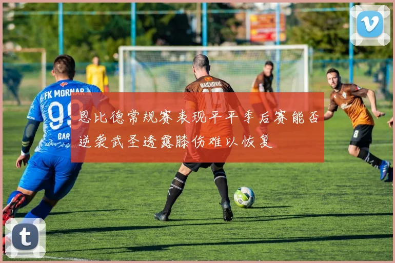 恩比德常规赛表现平平季后赛能否逆袭武圣透露膝伤难以恢复