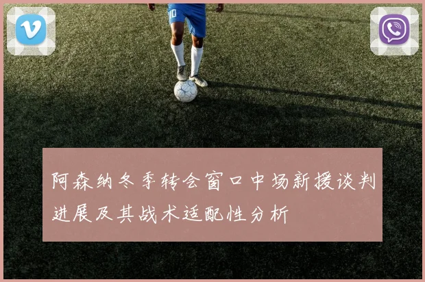 阿森纳冬季转会窗口中场新援谈判进展及其战术适配性分析